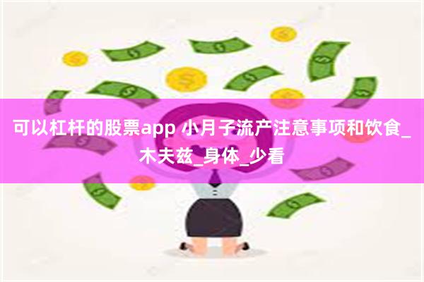 可以杠杆的股票app 小月子流产注意事项和饮食_木夫兹_身体_少看