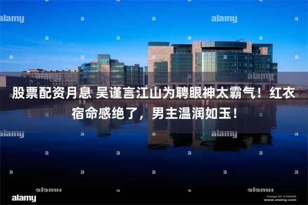 股票配资月息 吴谨言江山为聘眼神太霸气！红衣宿命感绝了，男主温润如玉！