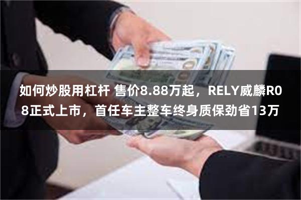 如何炒股用杠杆 售价8.88万起，RELY威麟R08正式上市，首任车主整车终身质保劲省13万