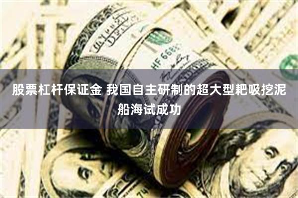 股票杠杆保证金 我国自主研制的超大型耙吸挖泥船海试成功