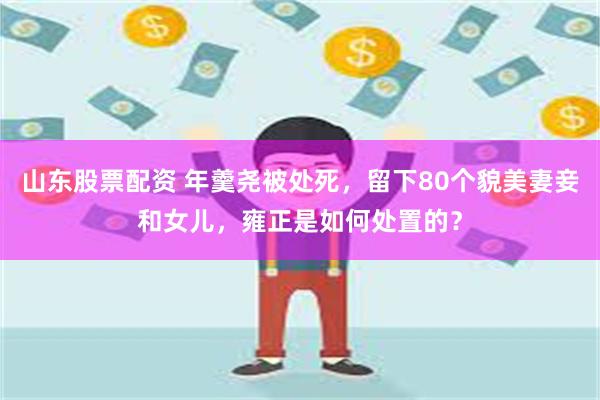 山东股票配资 年羹尧被处死,留下80个貌美妻妾和女儿,雍正是如何处置的?