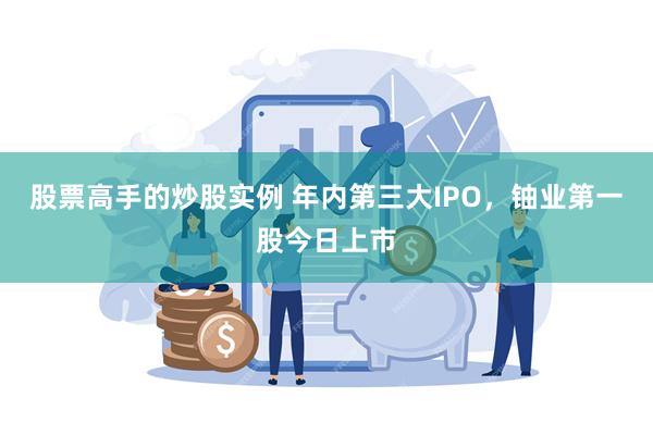 股票高手的炒股实例 年内第三大IPO,铀业第一股今日上市