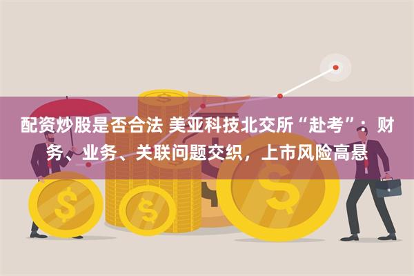 配资炒股是否合法 美亚科技北交所“赴考”：财务、业务、关联问题交织，上市风险高悬