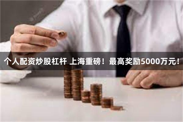 个人配资炒股杠杆 上海重磅!最高奖励5000万元!