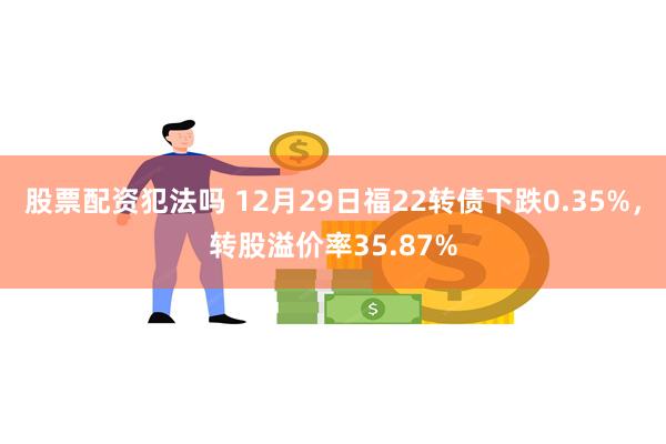 股票配资犯法吗 12月29日福22转债下跌0.35%，转股溢价率35.87%